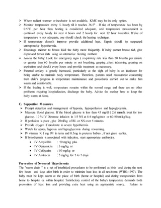  Where radiant warmer or incubator is not available, KMC may be the only option.
 Monitor temperature every ½ hourly till it reaches 36.50 . If rise of temperature has been by
0.5°C per hour then heating is considered adequate, and temperature measurement is
continued every hourly for next 4 hours and 2 hourly for next 12 hour thereafter. If rise of
temperature is not adequate, one should check the heating technique.
 If temperature doesn’t improve provide additional heat. Sepsis should be suspected
unresponsive hypothermia.
 Encourage mother to breast feed the baby more frequently. If baby cannot breast fed, give
expressed breast milk using an alternative feeding method.
 Assess the baby: Look for emergency signs ( respiratory rate less than 20 breaths per minute
or greater than 60 breaths per minute or not breathing, gasping ,chest indrawing, grunting on
expiration and shock) every hours and provide treatment as necessary.
 Parental anxiety is greatly increased, particularly at the sight of baby in an incubator for
being unable to maintain body temperature. Therefore, parents need reassurance concerning
their child's progress in temperature maintainance and procedures carried out to make him
warm and comfortable.
 If the feeding is well, temperature remains within the normal range and there are no other
problems requiring hospitalization, discharge the baby. Advise the mother how to keep the
baby warm at home.
C. Supportive Measures
 Prompt detection and management of hypoxia, hypoperfusion and hypoglycemia.
 Measure blood glucose. If the blood glucose is less than 45 mg/dl ( 2.6 mmol), treat for low
glucose. 10 % IV Dextrose infusion in 1/5 NS at 4-6 mg/kg/min or 60-80 ml/kg/day.
 If perfusion is poor , give 20ml/kg of RL or NS over 5 minutes.
 Provide oxygen if moderate to severe hypothermia.
 Watch for apnea, hypoxia and hypoglycemia during rewarming.
 IV vitamin K 1 mg IM in term and 0.5mg in preterm babies , if not given earlier.
 If hypothermia is associated with infection, start appropriate antibiotics.
 IV Ampicillin : 50 mg/kg plus
 IV Gentamicin : 6 mg/kg or
 IV Cefotaxim : 50 mg/kg or
 IV Amikacin : 5 mg/kg for 5 to 7 days.
Prevention of Neonatal Hypothermia
The "warm chain " is a set of interlinked procedures to be performed at birth and during the next
few hours and days after birth in order to minimize heat loss in all newborns (WHO,1997). The
baby must be kept warm at the place of birth (home or hospital) and during transporation from
home to hospital or within hospital. Satisfactory control of the baby's temperature demands both
prevention of heat loss and providing extra heat using an appropriate source. Failure to
 
