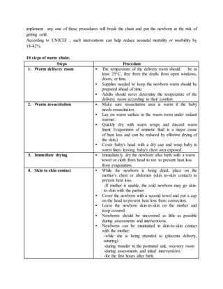 implement any one of these procedures will break the chain and put the newborn at the risk of
getting cold.
According to UNICEF , such interventions can help reduce neonatal mortality or morbidity by
18-42%.
10 steps of warm chain:
Steps Procedure
1. Warm delivery room • The temperature of the delivery room should be at
least 25°C, free from the drafts from open windows,
doors, or fans.
• Supplies needed to keep the newborn warm should be
prepared ahead of time.
• Adults should never determine the temperature of the
delivery room according to their comfort.
2. Warm resuscitation • Make sure resuscitation area is warm if the baby
needs resuscitation.
• Lay on warm surface in the warm room under radiant
warmer.
• Quickly dry with warm wraps and discard warm
linen( Evaporation of amniotic fluid is a major cause
of heat loss and can be reduced by effective drying of
the skin.)
• Cover baby's head with a dry cap and wrap baby in
warm linen leaving baby's chest area exposed.
3. Immediate drying • Immediately dry the newborn after birth with a warm
towel or cloth from head to toe to prevent heat loss
from evaporation.
4. Skin to skin contact • While the newborn is being dried, place on the
mother’s chest or abdomen (skin to-skin contact) to
prevent heat loss.
-If mother is unable, the cold newborn may go skin-
to-skin with the partner
• Cover the newborn with a second towel and put a cap
on the head to prevent heat loss from convection.
• Leave the newborn skin-to-skin on the mother and
keep covered.
• Newborns should be uncovered as little as possible
during assessments and interventions.
• Newborns can be maintained in skin-to-skin contact
with the mother:
-while she is being attended to (placenta delivery,
suturing) .
-during transfer to the postnatal unit, recovery room
-during assessments and initial interventions.
-for the first hours after birth.
 