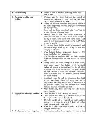 5. Breastfeeding • Initiate as soon as possible, preferably within one
hour of birth.
6. Postpone weighing and
bathing
• Weighing can be done following the period of
uninterrupted skin-to-skin contact and the first feed.
Place a warm blanket on the scale.
• Bathing the newborn soon after birth causes a drop in
the body temperature and may propagate hypothermia
and hypoglycemia.
• Don't bath the baby immediately after birth.Wait for
at least 24 hours to bath the baby.
• Bathing could be done when baby's temperature is
stable or when cord fall off or when baby's weight is
2.5 kg in warm, sunny room with warm water. Wait
longer if body temperature is below 360C ,LBW baby
or baby is unwell.
• For preterm baby, bathing should be postponed until
the baby's weight reach up to 2.5 kg. At that time
sponging is adequate.
• While bathing, bathing temperature should be 40C
lower than baby's body temperature.
• If a hypothermic newborn thick wet hair, consider
drying the hair thoroughly and then place a cap on the
head.
• Bathing should be done quickly in a warm room,
using warm water. Tub bathing is the preferred
method of bathing to prevent heat loss for all stable
newborns both term and preterm. The water should
be deep enough to cover the newborn’s shoulders.
Note: Newborns with an umbilical catheter should
not be tub bathed.
• Immediately after the bath dry thoroughly from head
to toe, immediately diaper and apply dry cap on
baby's head and place skin-to skin. If skin-to-skin is
not possible double wrap the newborn with warm
blankets ensuring the head is covered.
• After skin-to-skin, dress and wrap the baby in dry
warm blankets.
7. Appropriate clothing/ blanket • Dress newborn in loose clothing and blanket.
• Cover baby's head with cap or cloth as about 25% of
the baby's heat loss occurs from head.
• The baby should not be wrapped too tightly and too
loosely , it is better to have 2-3 layers of clothes
rather than one single thick layer.
• When the clothing or the diaper is soiled , it should be
changed immediately.
8. Mother and newborn together • Keep mother and newborn together 24 hours a day
 