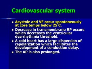 Cardiovascular system
 Asystole and VF occur spontaneously
at core temps below 25 C.
 Decrease in transmembrane RP occurs
which decreases the ventricular
dysrrhythmia threshold.
 A cold heart has a large dispersion of
repolarization which facilitates the
development of a conduction delay.
 The AP is also prolonged.
 