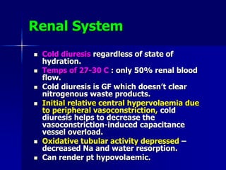 Renal System
 Cold diuresis regardless of state of
hydration.
 Temps of 27-30 C : only 50% renal blood
flow.
 Cold diuresis is GF which doesn’t clear
nitrogenous waste products.
 Initial relative central hypervolaemia due
to peripheral vasoconstriction, cold
diuresis helps to decrease the
vasoconstriction-induced capacitance
vessel overload.
 Oxidative tubular activity depressed –
decreased Na and water resorption.
 Can render pt hypovolaemic.
 