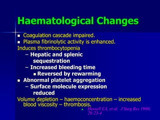 Haematological Changes
 Coagulation cascade impaired.
 Plasma fibrinolytic activity is enhanced.
Induces thrombocytopenia
– Hepatic and splenic
sequestration
– Increased bleeding time
 Reversed by rewarming
 Abnormal platelet aggregation
– Surface molecule expression
reduced
Volume depletion – haemoconcentration – increased
blood viscosity – thrombosis.
 Hessell EA, et al. J Surg Res 1980;
28:23-4
 