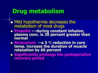 Drug metabolism
 Mild hypothermia decreases the
metabolism of most drugs
 Propofol ---during constant infusion,
plasma conc. is 30 percent greater than
normal
 Atracurium --a 3 ℃ reduction in core
temp. increase the duration of muscle
relaxation by 60 percent
 Significantly prolongs the postoperative
recovery period
 