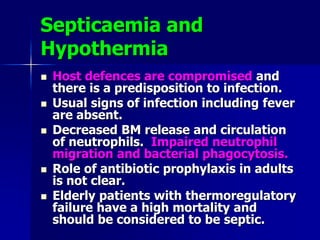 Septicaemia and
Hypothermia
 Host defences are compromised and
there is a predisposition to infection.
 Usual signs of infection including fever
are absent.
 Decreased BM release and circulation
of neutrophils. Impaired neutrophil
migration and bacterial phagocytosis.
 Role of antibiotic prophylaxis in adults
is not clear.
 Elderly patients with thermoregulatory
failure have a high mortality and
should be considered to be septic.
 