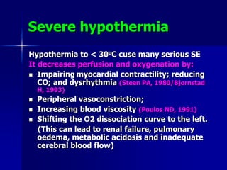 Severe hypothermia
Hypothermia to < 30oC cuse many serious SE
It decreases perfusion and oxygenation by:
 Impairing myocardial contractility; reducing
CO; and dysrhythmia (Steen PA, 1980/Bjornstad
H, 1993)
 Peripheral vasoconstriction;
 Increasing blood viscosity (Poulos ND, 1991)
 Shifting the O2 dissociation curve to the left.
(This can lead to renal failure, pulmonary
oedema, metabolic acidosis and inadequate
cerebral blood flow)
 