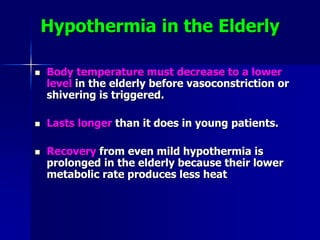 Hypothermia in the Elderly
 Body temperature must decrease to a lower
level in the elderly before vasoconstriction or
shivering is triggered.
 Lasts longer than it does in young patients.
 Recovery from even mild hypothermia is
prolonged in the elderly because their lower
metabolic rate produces less heat
 
