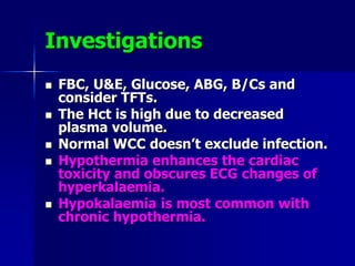Investigations
 FBC, U&E, Glucose, ABG, B/Cs and
consider TFTs.
 The Hct is high due to decreased
plasma volume.
 Normal WCC doesn’t exclude infection.
 Hypothermia enhances the cardiac
toxicity and obscures ECG changes of
hyperkalaemia.
 Hypokalaemia is most common with
chronic hypothermia.
 