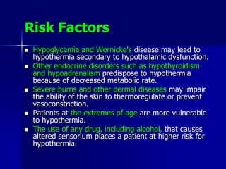 Risk Factors
 Hypoglycemia and Wernicke's disease may lead to
hypothermia secondary to hypothalamic dysfunction.
 Other endocrine disorders such as hypothyroidism
and hypoadrenalism predispose to hypothermia
because of decreased metabolic rate.
 Severe burns and other dermal diseases may impair
the ability of the skin to thermoregulate or prevent
vasoconstriction.
 Patients at the extremes of age are more vulnerable
to hypothermia.
 The use of any drug, including alcohol, that causes
altered sensorium places a patient at higher risk for
hypothermia.
 