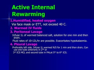 Active Internal
Rewarming
1.Humidified, heated oxygen
Via face mask or ETT, not exceed 40 C.
2. Warmed IV fluids
3. Peritoneal Lavage
Infuse 1L of warmed balanced salt, solution for one min and then
drain.
Fluid rates of 10-12L/hr are possible. Exacerbates hypokalaemia.
4. Pleural Lavage
Preferably left side, Infuse 1L warmed N/S for 1 min and then drain, Can
use one tube anteriorly in 2nd or
3rd ICS MCL and second tube in PALat 5th to 6th ICS.
 