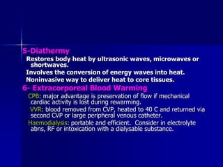 5-Diathermy
Restores body heat by ultrasonic waves, microwaves or
shortwaves.
Involves the conversion of energy waves into heat.
Noninvasive way to deliver heat to core tissues.
6- Extracorporeal Blood Warming
CPB: major advantage is preservation of flow if mechanical
cardiac activity is lost during rewarming.
VVR: blood removed from CVP, heated to 40 C and returned via
second CVP or large peripheral venous catheter.
Haemodialysis: portable and efficient. Consider in electrolyte
abns, RF or intoxication with a dialysable substance.
 