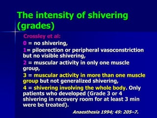 The intensity of shivering
(grades)
Crossley et al:
0 = no shivering,
1= piloerection or peripheral vasoconstriction
but no visible shivering,
2 = muscular activity in only one muscle
group,
3 = muscular activity in more than one muscle
group but not generalized shivering,
4 = shivering involving the whole body. Only
patients who developed (Grade 3 or 4
shivering in recovery room for at least 3 min
were be treated).
Anaesthesia 1994; 49: 205–7.
 