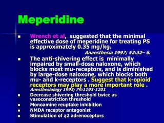 Meperidine
 Wrench et al, suggested that the minimal
effective dose of meperidine for treating PS
is approximately 0.35 mg/kg.
Anaesthesia 1997; 52:32– 6.
 The anti-shivering effect is minimally
impaired by small-dose naloxone, which
blocks most mu-receptors, and is diminished
by large-dose naloxone, which blocks both
mu- and k-receptors . Suggest that k-opioid
receptors may play a more important role .
Anesthesiology 1993; 79:1193-1201.
 Decrease shivering threshold twice as
vasoconstriction threshold
 Monoamine reuptake inhibition
 NMDA receptor antagonist
 Stimulation of ą2 adrenoceptors
 
