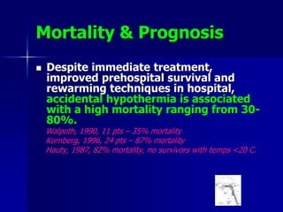 Mortality & Prognosis
 Despite immediate treatment,
improved prehospital survival and
rewarming techniques in hospital,
accidental hypothermia is associated
with a high mortality ranging from 30-
80%.
Walpoth, 1990, 11 pts – 35% mortality
Kornberg, 1996, 24 pts – 87% mortality
Hauty, 1987, 82% mortality, no survivors with temps <20 C.
 