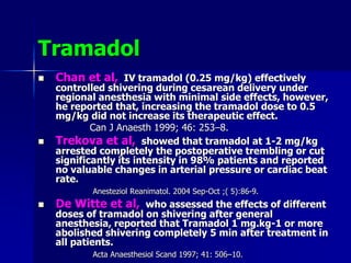 Tramadol
 Chan et al, IV tramadol (0.25 mg/kg) effectively
controlled shivering during cesarean delivery under
regional anesthesia with minimal side effects, however,
he reported that, increasing the tramadol dose to 0.5
mg/kg did not increase its therapeutic effect.
Can J Anaesth 1999; 46: 253–8.
 Trekova et al, showed that tramadol at 1-2 mg/kg
arrested completely the postoperative trembling or cut
significantly its intensity in 98% patients and reported
no valuable changes in arterial pressure or cardiac beat
rate.
Anesteziol Reanimatol. 2004 Sep-Oct ;( 5):86-9.
 De Witte et al, who assessed the effects of different
doses of tramadol on shivering after general
anesthesia, reported that Tramadol 1 mg.kg-1 or more
abolished shivering completely 5 min after treatment in
all patients.
Acta Anaesthesiol Scand 1997; 41: 506–10.
 
