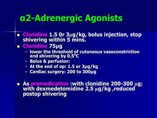 α2-Adrenergic Agonists
 Clonidine 1.5 0r 3µg/kg, bolus injection, stop
shivering within 5 mins.
 Clonidine 75μg
– lower the threshold of cutaneous vasoconstriction
and shivering by 0.5o
C
– Bolus & perfusion:
– At the end of op: 1.5 or 3μg/kg
– Cardiac surgery: 200 to 300μg
 As premedication :with clonidine 200-300 µg;
with dexmedetomidine 2.5 µg/kg ,reduced
postop shivering
 