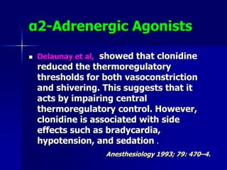 α2-Adrenergic Agonists
 Delaunay et al, showed that clonidine
reduced the thermoregulatory
thresholds for both vasoconstriction
and shivering. This suggests that it
acts by impairing central
thermoregulatory control. However,
clonidine is associated with side
effects such as bradycardia,
hypotension, and sedation .
Anesthesiology 1993; 79: 470–4.
 
