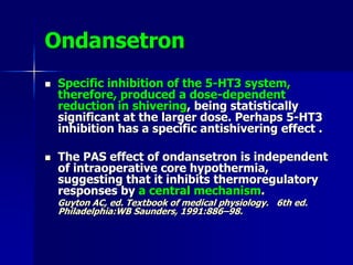 Ondansetron
 Specific inhibition of the 5-HT3 system,
therefore, produced a dose-dependent
reduction in shivering, being statistically
significant at the larger dose. Perhaps 5-HT3
inhibition has a specific antishivering effect .
 The PAS effect of ondansetron is independent
of intraoperative core hypothermia,
suggesting that it inhibits thermoregulatory
responses by a central mechanism.
Guyton AC, ed. Textbook of medical physiology. 6th ed.
Philadelphia:WB Saunders, 1991:886–98.
 