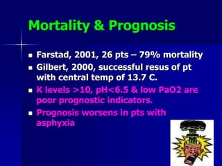 Mortality & Prognosis
 Farstad, 2001, 26 pts – 79% mortality
 Gilbert, 2000, successful resus of pt
with central temp of 13.7 C.
 K levels >10, pH<6.5 & low PaO2 are
poor prognostic indicators.
 Prognosis worsens in pts with
asphyxia
 
