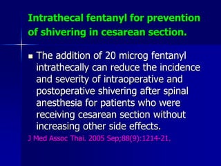 Intrathecal fentanyl for prevention
of shivering in cesarean section.
 The addition of 20 microg fentanyl
intrathecally can reduce the incidence
and severity of intraoperative and
postoperative shivering after spinal
anesthesia for patients who were
receiving cesarean section without
increasing other side effects.
J Med Assoc Thai. 2005 Sep;88(9):1214-21.
 
