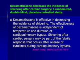Dexamethasone decreases the incidence of
shivering after cardiac surgery: a randomized,
double-blind, placebo-controlled study.
 Dexamethasone is effective in decreasing
the incidence of shivering. The effectiveness
of dexamethasone is independent of
temperature and duration of
cardiopulmonary bypass. Shivering after
cardiac surgery may be part of the febrile
response that occurs after release of
cytokines during cardiopulmonary bypass.
Anesth Analg. 1998 Oct;87(4):795-9
 