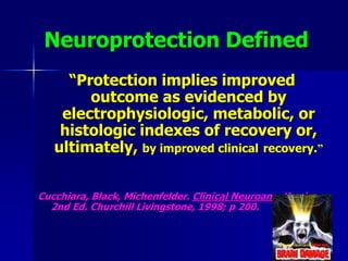 Neuroprotection Defined
“Protection implies improved
outcome as evidenced by
electrophysiologic, metabolic, or
histologic indexes of recovery or,
ultimately, by improved clinical recovery.”
Cucchiara, Black, Michenfelder. Clinical Neuroanesthesia,
2nd Ed. Churchill Livingstone, 1998; p 200.
 