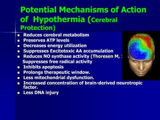 Potential Mechanisms of Action
of Hypothermia (Cerebral
Protection)
 Reduces cerebral metabolism
 Preserves ATP levels
 Decreases energy utilization
 Suppresses Excitotoxic AA accumulation
 Reduces NO synthase activity (Thoresen M, 1997)
Suppresses free radical activity
 Inhibits apoptosis
 Prolongs therapeutic window.
 Less mitochondrial dysfunction.
 Increased concentration of brain-derived neurotropic
factor.
 Less DNA injury
 