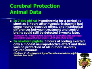 Cerebral Protection
Animal Data
 In 7 day old rat ,hypothermia for a period as
short as 3 hours after hypoxia-ischaemia had
some neuroprotective effect, and histological
differences between treatment and control
brains could still be detected 6 weeks later.
Thoresen M. Posthypoxic cooling of neonatal rats provides
protection against brain injury. Arch Dis Child 1996
 In newborn piglets, 3 hours of cooling exerted
only a modest neuroprotective effect and there
was no protection at all in more severely
injured animals
Haaland K . Posthypoxic hypothermia in newborn piglets.
Pediatr Res 1997
 