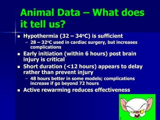 Animal Data – What does
it tell us?
 Hypothermia (32 – 34oC) is sufficient
– 28 – 32oC used in cardiac surgery, but increases
complications
 Early initiation (within 6 hours) post brain
injury is critical
 Short duration (<12 hours) appears to delay
rather than prevent injury
– 48 hours better in some models; complications
increase if go beyond 72 hours
 Active rewarming reduces effectiveness
 