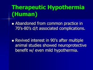 Therapeutic Hypothermia
(Human)
 Abandoned from common practice in
70’s-80’s d/t associated complications.
 Revived interest in 90’s after multiple
animal studies showed neuroprotective
benefit w/ even mild hypothermia.
 
