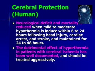 Cerebral Protection
(Human)
 Neurological deficit and mortality is
reduced when mild to moderate
hypothermia is induce within 6 to 24
hours following head injury, cardiac
arrest, and stroke, and maintained for
24 to 48 hours.
 The detrimental effect of hyperthermia
in patients with cerebral ischemia has
been well documented, and should be
treated aggressively.
 