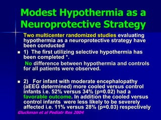 Modest Hypothermia as a
Neuroprotective Strategy
Two multicenter randomized studies evaluating
hypothermia as a neuroprotective strategy have
been conducted
 1) The first utilizing selective hypothermia has
been completed *.
No difference between hypothermia and controls
for all patients were observed.
 2) For infant with moderate encephalopathy
(aEEG determined) more cooled versus control
infants i.e. 52% versus 34% (p=0.02) had a
favorable outcome. In addition the cooled versus
control infants were less likely to be severely
affected i.e. 11% versus 28% (p=0.03) respectively
Gluckman et al Pediatr Res 2004
 