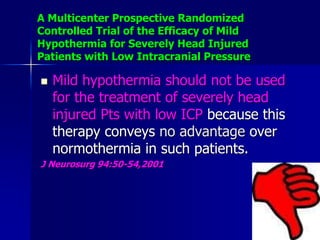 A Multicenter Prospective Randomized
Controlled Trial of the Efficacy of Mild
Hypothermia for Severely Head Injured
Patients with Low Intracranial Pressure
 Mild hypothermia should not be used
for the treatment of severely head
injured Pts with low ICP because this
therapy conveys no advantage over
normothermia in such patients.
J Neurosurg 94:50-54,2001
 