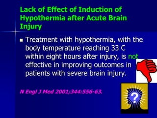 Lack of Effect of Induction of
Hypothermia after Acute Brain
Injury
 Treatment with hypothermia, with the
body temperature reaching 33 C
within eight hours after injury, is not
effective in improving outcomes in
patients with severe brain injury.
N Engl J Med 2001;344:556-63.
 