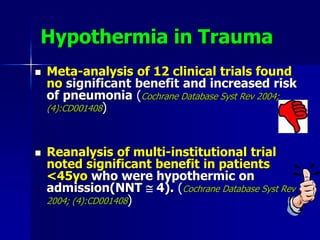 Hypothermia in Trauma
 Meta-analysis of 12 clinical trials found
no significant benefit and increased risk
of pneumonia (Cochrane Database Syst Rev 2004;
(4):CD001408)
 Reanalysis of multi-institutional trial
noted significant benefit in patients
<45yo who were hypothermic on
admission(NNT  4). (Cochrane Database Syst Rev
2004; (4):CD001408)
 