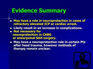 Evidence Summary
 May have a role in neuroprotection in cases of
refractory elevated ICP or cardiac arrest.
 Likely result in an increase in complications.
 Not necessary for
neuroprotection in CABG
or aneurysmal SAH surgery.
 May have a neuroprotective role in certain Pts
after head trauma, however methods of
therapy remain unclear.
 
