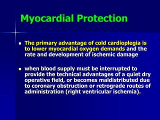 Myocardial Protection
 The primary advantage of cold cardioplegia is
to lower myocardial oxygen demands and the
rate and development of ischemic damage
 when blood supply must be interrupted to
provide the technical advantages of a quiet dry
operative field, or becomes maldistributed due
to coronary obstruction or retrograde routes of
administration (right ventricular ischemia).
 