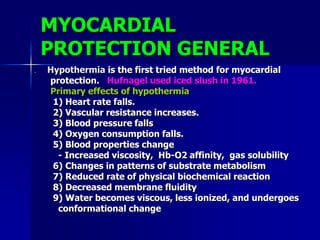 MYOCARDIAL
PROTECTION GENERAL
 Hypothermia is the first tried method for myocardial
protection. Hufnagel used iced slush in 1961.
Primary effects of hypothermia
1) Heart rate falls.
2) Vascular resistance increases.
3) Blood pressure falls
4) Oxygen consumption falls.
5) Blood properties change
- Increased viscosity, Hb-O2 affinity, gas solubility
6) Changes in patterns of substrate metabolism
7) Reduced rate of physical biochemical reaction
8) Decreased membrane fluidity
9) Water becomes viscous, less ionized, and undergoes
conformational change
 