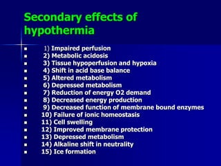 Secondary effects of
hypothermia
 1) Impaired perfusion
 2) Metabolic acidosis
 3) Tissue hypoperfusion and hypoxia
 4) Shift in acid base balance
 5) Altered metabolism
 6) Depressed metabolism
 7) Reduction of energy O2 demand
 8) Decreased energy production
 9) Decreased function of membrane bound enzymes
 10) Failure of ionic homeostasis
 11) Cell swelling
 12) Improved membrane protection
 13) Depressed metabolism
 14) Alkaline shift in neutrality
 15) Ice formation
 