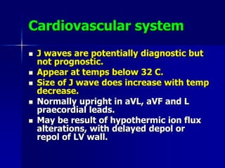 Cardiovascular system
 J waves are potentially diagnostic but
not prognostic.
 Appear at temps below 32 C.
 Size of J wave does increase with temp
decrease.
 Normally upright in aVL, aVF and L
praecordial leads.
 May be result of hypothermic ion flux
alterations, with delayed depol or
repol of LV wall.
 