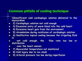 Common pitfalls of cooling technique
1)Insufficient cold cardioplegic solution delivered to the
myocardium
 2) Cardioplegic solution not cold enough
 3) Excessive entry of warm blood into the cold heart
 4) Excessive heart gain from the environment
 5) Airembolism during reinfusion of cardioplegic solution
 6) Ineffective topical cooling because the irrigating fluid
is
 not cold enough, the flow rate too low or
distribution
 over the heart uneven
 7) Myocardial temperature not monitored
 8) Cold injury due to ice-slush
 9) Arterial pressure too low during reperfusion
 