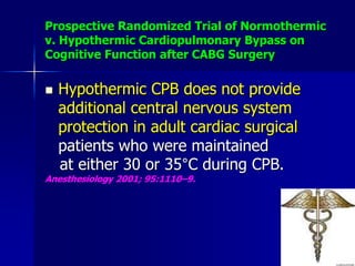 Prospective Randomized Trial of Normothermic
v. Hypothermic Cardiopulmonary Bypass on
Cognitive Function after CABG Surgery
 Hypothermic CPB does not provide
additional central nervous system
protection in adult cardiac surgical
patients who were maintained
at either 30 or 35°C during CPB.
Anesthesiology 2001; 95:1110–9.
 