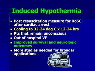 Induced Hypothermia
 Post resuscitation measure for RoSC
after cardiac arrest
 Cooling to 32-34 deg C x 12-24 hrs
 Pts that remain unconscious
 Out of hospital VF
 Improved survival and neurologic
outcomes
 More studies needed for broader
applications
 