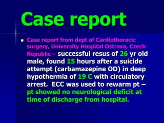Case report
 Case report from dept of Cardiothoracic
surgery, University Hospital Ostrava, Czech
Republic – successful resus of 26 yr old
male, found 15 hours after a suicide
attempt (carbamazepine OD) in deep
hypothermia of 19 C with circulatory
arrest. ECC was used to rewarm pt –
pt showed no neurological deficit at
time of discharge from hospital.
 