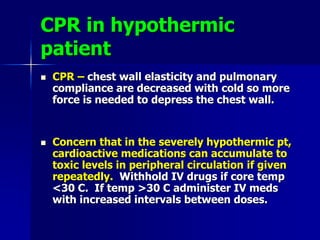 CPR in hypothermic
patient
 CPR – chest wall elasticity and pulmonary
compliance are decreased with cold so more
force is needed to depress the chest wall.
 Concern that in the severely hypothermic pt,
cardioactive medications can accumulate to
toxic levels in peripheral circulation if given
repeatedly. Withhold IV drugs if core temp
<30 C. If temp >30 C administer IV meds
with increased intervals between doses.
 
