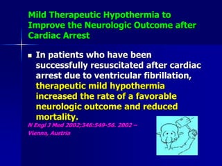 Mild Therapeutic Hypothermia to
Improve the Neurologic Outcome after
Cardiac Arrest
 In patients who have been
successfully resuscitated after cardiac
arrest due to ventricular fibrillation,
therapeutic mild hypothermia
increased the rate of a favorable
neurologic outcome and reduced
mortality.
N Engl J Med 2002;346:549-56. 2002 –
Vienna, Austria
 