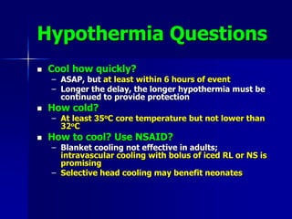 Hypothermia Questions
 Cool how quickly?
– ASAP, but at least within 6 hours of event
– Longer the delay, the longer hypothermia must be
continued to provide protection
 How cold?
– At least 35oC core temperature but not lower than
32oC
 How to cool? Use NSAID?
– Blanket cooling not effective in adults;
intravascular cooling with bolus of iced RL or NS is
promising
– Selective head cooling may benefit neonates
 