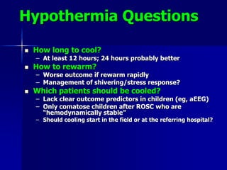 Hypothermia Questions
 How long to cool?
– At least 12 hours; 24 hours probably better
 How to rewarm?
– Worse outcome if rewarm rapidly
– Management of shivering/stress response?
 Which patients should be cooled?
– Lack clear outcome predictors in children (eg, aEEG)
– Only comatose children after ROSC who are
“hemodynamically stable”
– Should cooling start in the field or at the referring hospital?
 