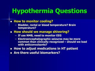 Hypothermia Questions
 How to monitor cooling?
– Bladder, rectal or blood temperature? Brain
temperature?
 How should we manage shivering?
– If use NMB, need to monitor EEG
– Electroencephalographic seizures may be more
common than clinically recognized – should we load
with anticonvulsants?
 How to adjust medications in HT patient
 Are there useful biomarkers?
 