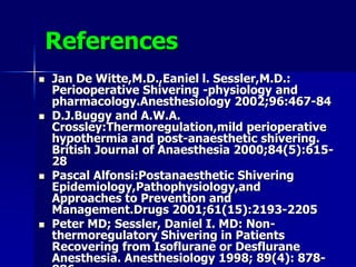 References
 Jan De Witte,M.D.,Eaniel l. Sessler,M.D.:
Periooperative Shivering -physiology and
pharmacology.Anesthesiology 2002;96:467-84
 D.J.Buggy and A.W.A.
Crossley:Thermoregulation,mild perioperative
hypothermia and post-anaesthetic shivering.
British Journal of Anaesthesia 2000;84(5):615-
28
 Pascal Alfonsi:Postanaesthetic Shivering
Epidemiology,Pathophysiology,and
Approaches to Prevention and
Management.Drugs 2001;61(15):2193-2205
 Peter MD; Sessler, Daniel I. MD: Non-
thermoregulatory Shivering in Patients
Recovering from Isoflurane or Desflurane
Anesthesia. Anesthesiology 1998; 89(4): 878-
 