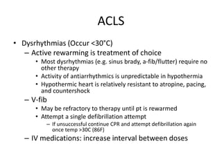 ACLS
• Dysrhythmias (Occur <30°C)
– Active rewarming is treatment of choice
• Most dysrhythmias (e.g. sinus brady, a-fib/flutter) require no
other therapy
• Activity of antiarrhythmics is unpredictable in hypothermia
• Hypothermic heart is relatively resistant to atropine, pacing,
and countershock
– V-fib
• May be refractory to therapy until pt is rewarmed
• Attempt a single defibrillation attempt
– If unsuccessful continue CPR and attempt defibrillation again
once temp >30C (86F)
– IV medications: increase interval between doses
 